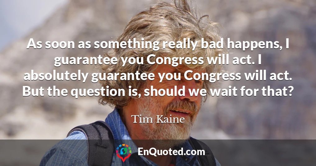 As soon as something really bad happens, I guarantee you Congress will act. I absolutely guarantee you Congress will act. But the question is, should we wait for that?