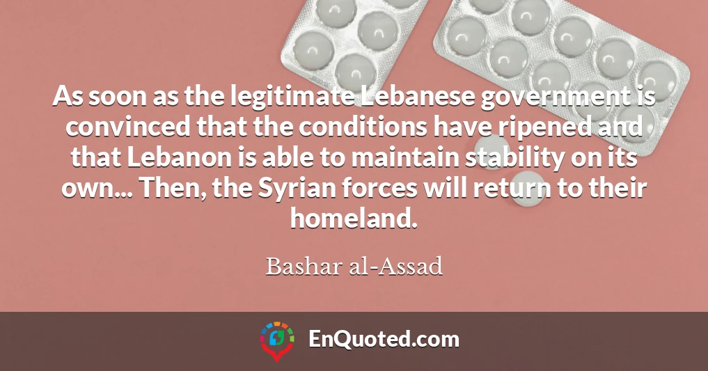 As soon as the legitimate Lebanese government is convinced that the conditions have ripened and that Lebanon is able to maintain stability on its own... Then, the Syrian forces will return to their homeland.