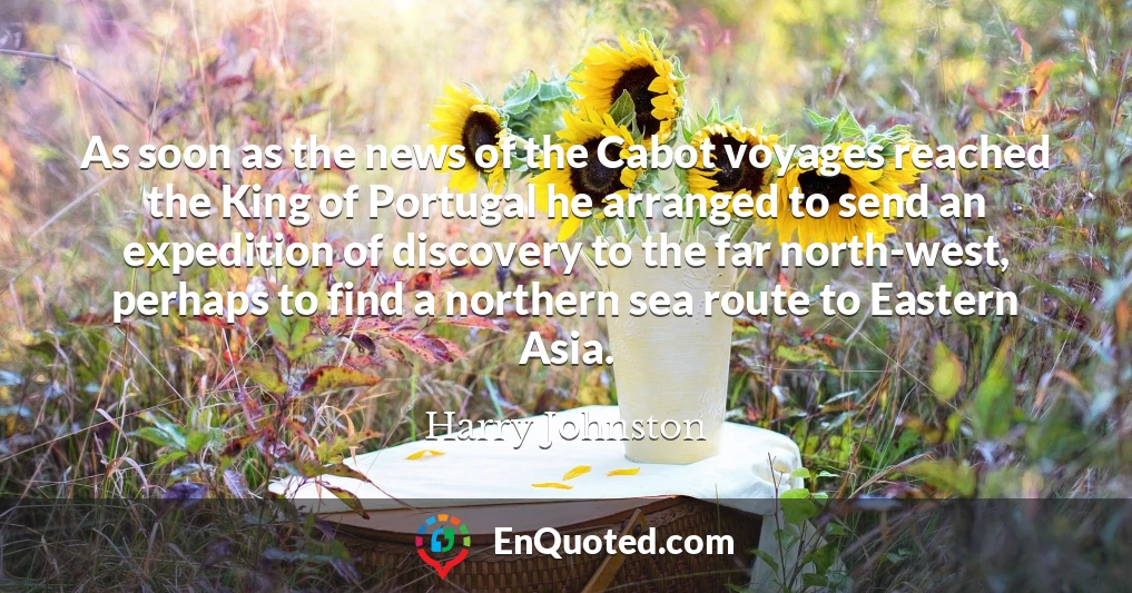 As soon as the news of the Cabot voyages reached the King of Portugal he arranged to send an expedition of discovery to the far north-west, perhaps to find a northern sea route to Eastern Asia.