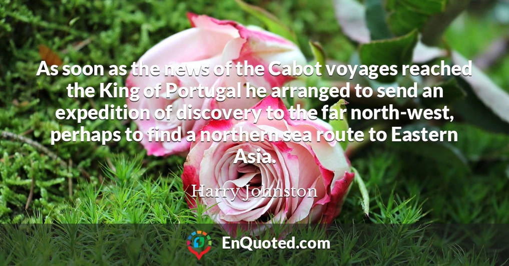 As soon as the news of the Cabot voyages reached the King of Portugal he arranged to send an expedition of discovery to the far north-west, perhaps to find a northern sea route to Eastern Asia.