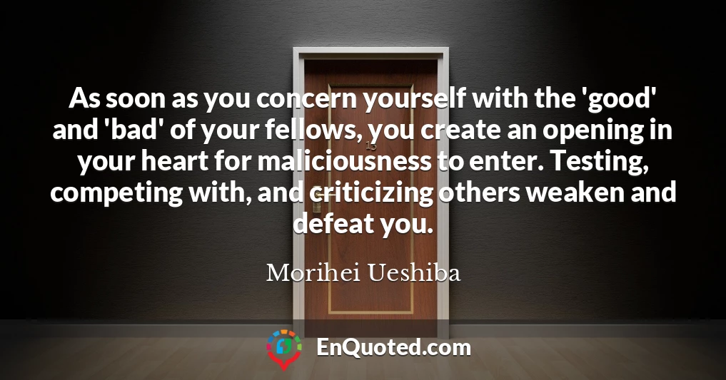 As soon as you concern yourself with the 'good' and 'bad' of your fellows, you create an opening in your heart for maliciousness to enter. Testing, competing with, and criticizing others weaken and defeat you.