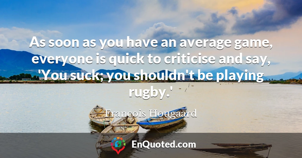 As soon as you have an average game, everyone is quick to criticise and say, 'You suck; you shouldn't be playing rugby.'