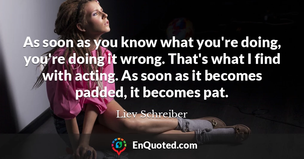 As soon as you know what you're doing, you're doing it wrong. That's what I find with acting. As soon as it becomes padded, it becomes pat.