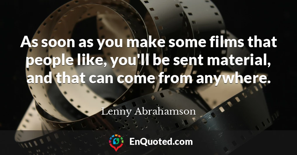 As soon as you make some films that people like, you'll be sent material, and that can come from anywhere.