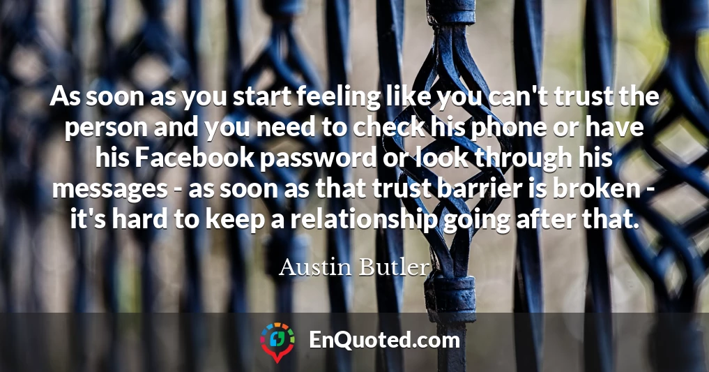 As soon as you start feeling like you can't trust the person and you need to check his phone or have his Facebook password or look through his messages - as soon as that trust barrier is broken - it's hard to keep a relationship going after that.