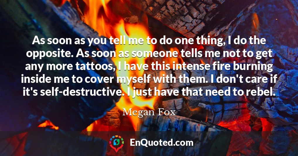 As soon as you tell me to do one thing, I do the opposite. As soon as someone tells me not to get any more tattoos, I have this intense fire burning inside me to cover myself with them. I don't care if it's self-destructive. I just have that need to rebel.