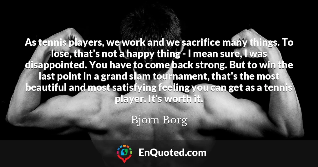 As tennis players, we work and we sacrifice many things. To lose, that's not a happy thing - I mean sure, I was disappointed. You have to come back strong. But to win the last point in a grand slam tournament, that's the most beautiful and most satisfying feeling you can get as a tennis player. It's worth it.