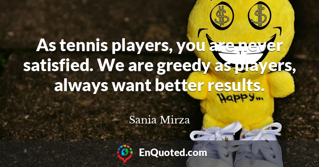 As tennis players, you are never satisfied. We are greedy as players, always want better results.