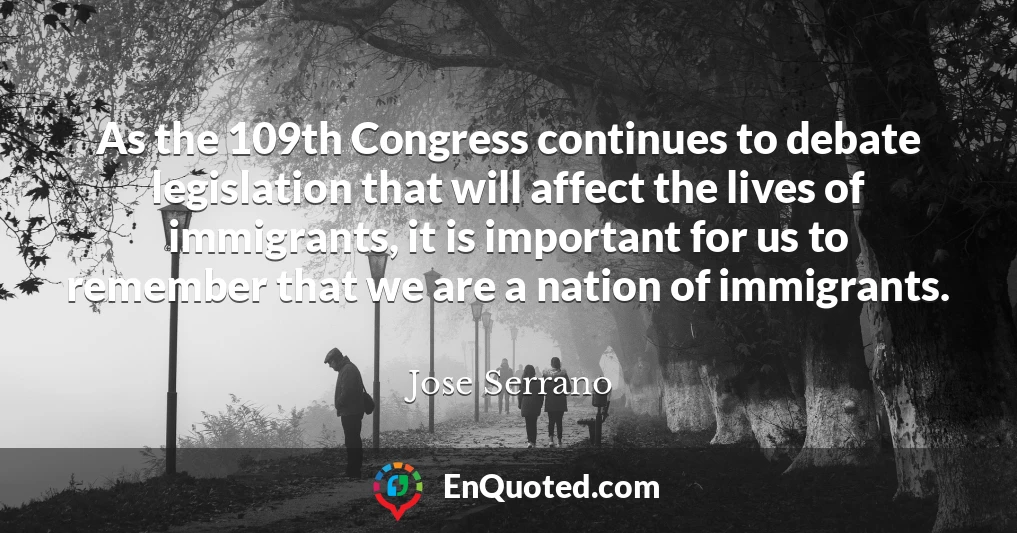 As the 109th Congress continues to debate legislation that will affect the lives of immigrants, it is important for us to remember that we are a nation of immigrants.