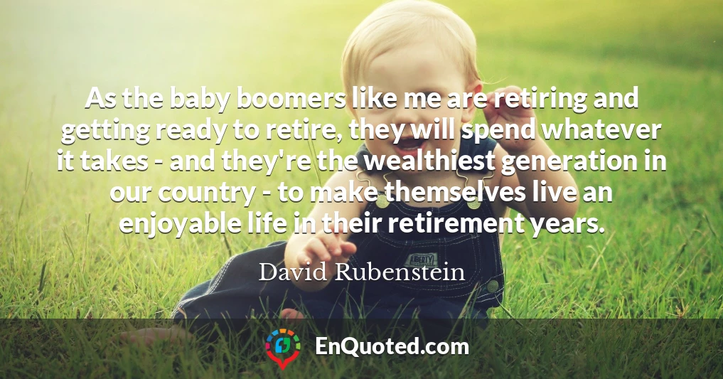 As the baby boomers like me are retiring and getting ready to retire, they will spend whatever it takes - and they're the wealthiest generation in our country - to make themselves live an enjoyable life in their retirement years.