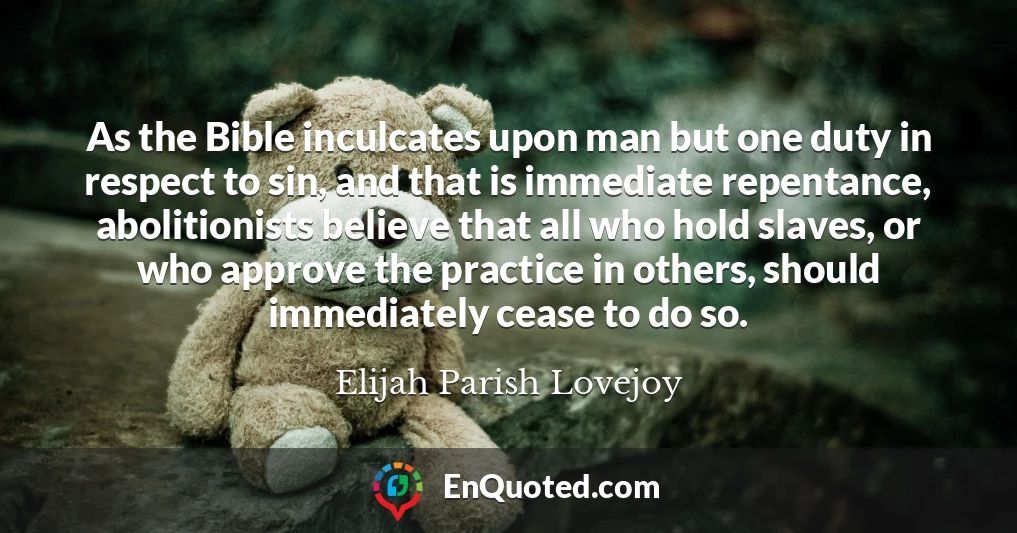As the Bible inculcates upon man but one duty in respect to sin, and that is immediate repentance, abolitionists believe that all who hold slaves, or who approve the practice in others, should immediately cease to do so.