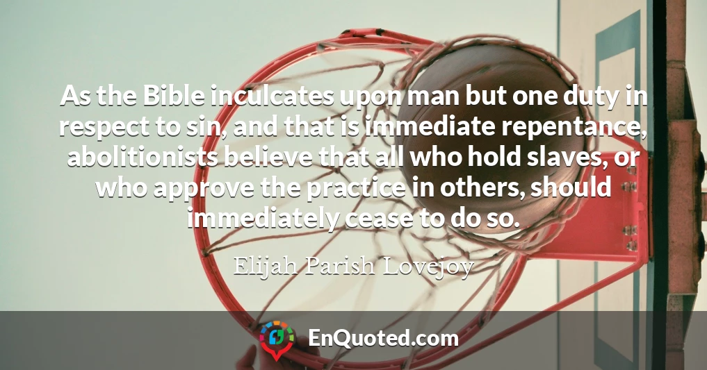 As the Bible inculcates upon man but one duty in respect to sin, and that is immediate repentance, abolitionists believe that all who hold slaves, or who approve the practice in others, should immediately cease to do so.