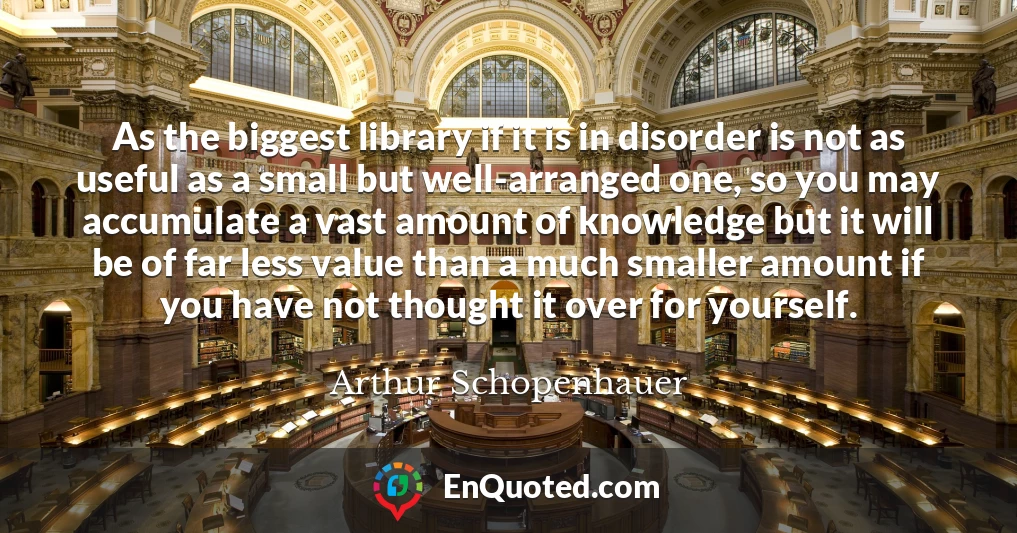 As the biggest library if it is in disorder is not as useful as a small but well-arranged one, so you may accumulate a vast amount of knowledge but it will be of far less value than a much smaller amount if you have not thought it over for yourself.