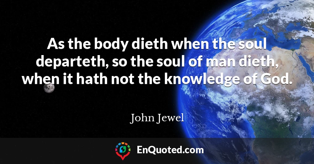 As the body dieth when the soul departeth, so the soul of man dieth, when it hath not the knowledge of God.