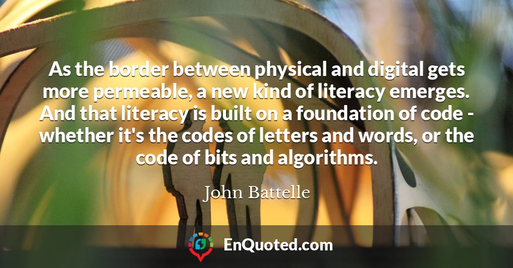 As the border between physical and digital gets more permeable, a new kind of literacy emerges. And that literacy is built on a foundation of code - whether it's the codes of letters and words, or the code of bits and algorithms.