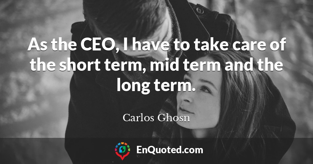 As the CEO, I have to take care of the short term, mid term and the long term.
