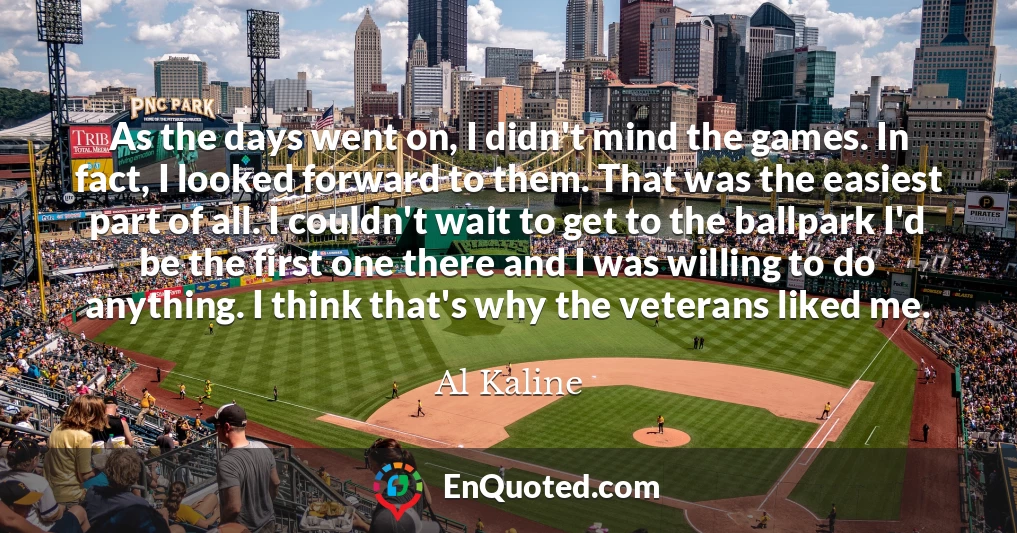 As the days went on, I didn't mind the games. In fact, I looked forward to them. That was the easiest part of all. I couldn't wait to get to the ballpark I'd be the first one there and I was willing to do anything. I think that's why the veterans liked me.