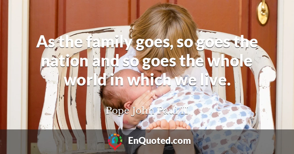 As the family goes, so goes the nation and so goes the whole world in which we live.