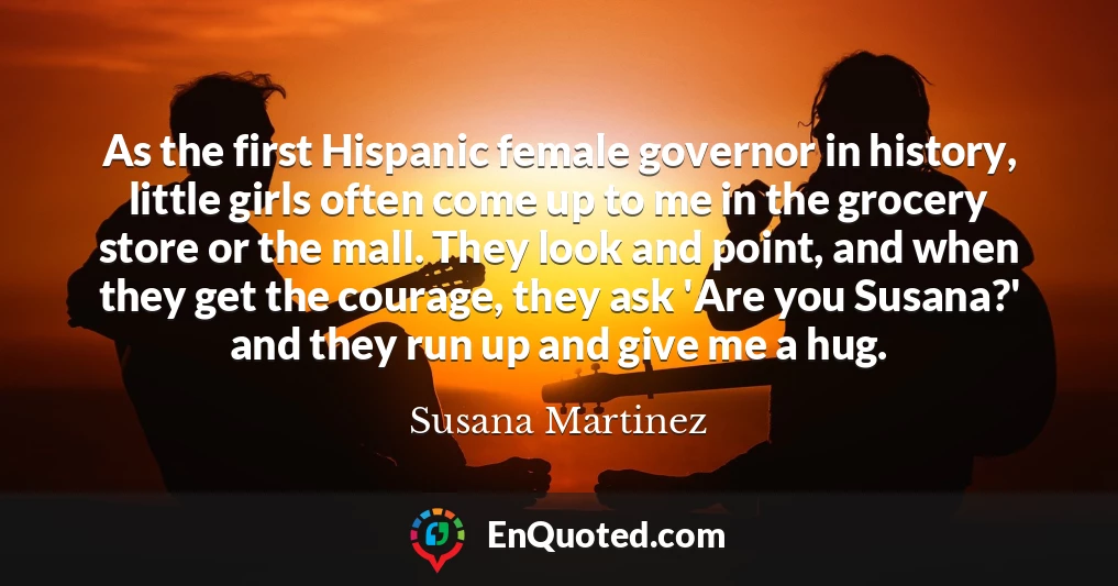 As the first Hispanic female governor in history, little girls often come up to me in the grocery store or the mall. They look and point, and when they get the courage, they ask 'Are you Susana?' and they run up and give me a hug.