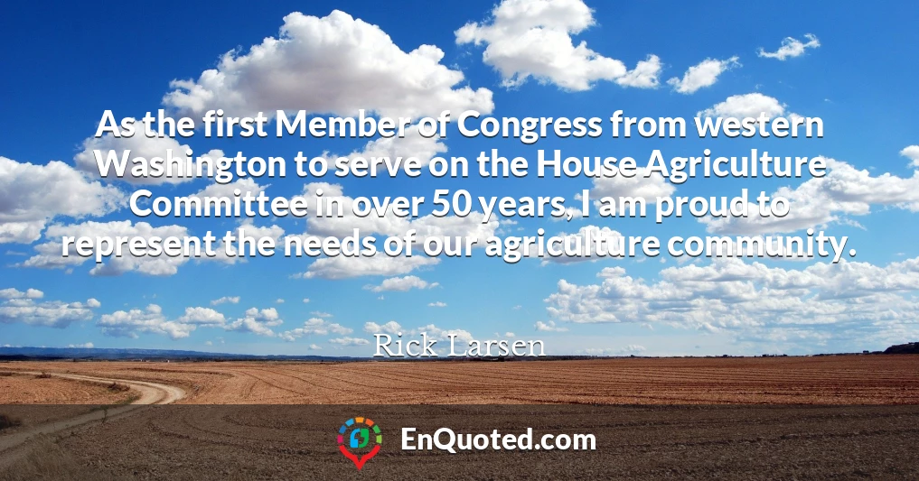 As the first Member of Congress from western Washington to serve on the House Agriculture Committee in over 50 years, I am proud to represent the needs of our agriculture community.