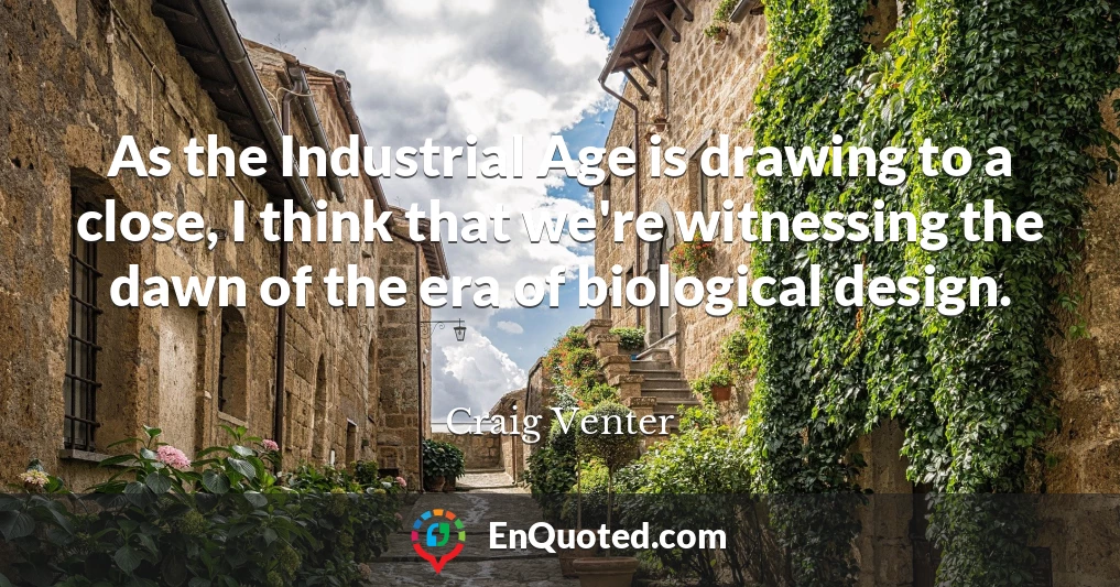 As the Industrial Age is drawing to a close, I think that we're witnessing the dawn of the era of biological design.