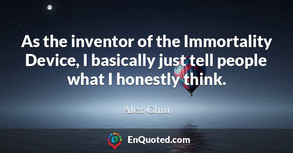 As the inventor of the Immortality Device, I basically just tell people what I honestly think.