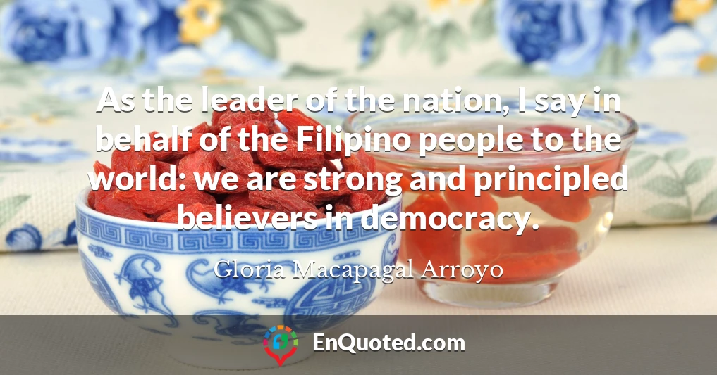 As the leader of the nation, I say in behalf of the Filipino people to the world: we are strong and principled believers in democracy.