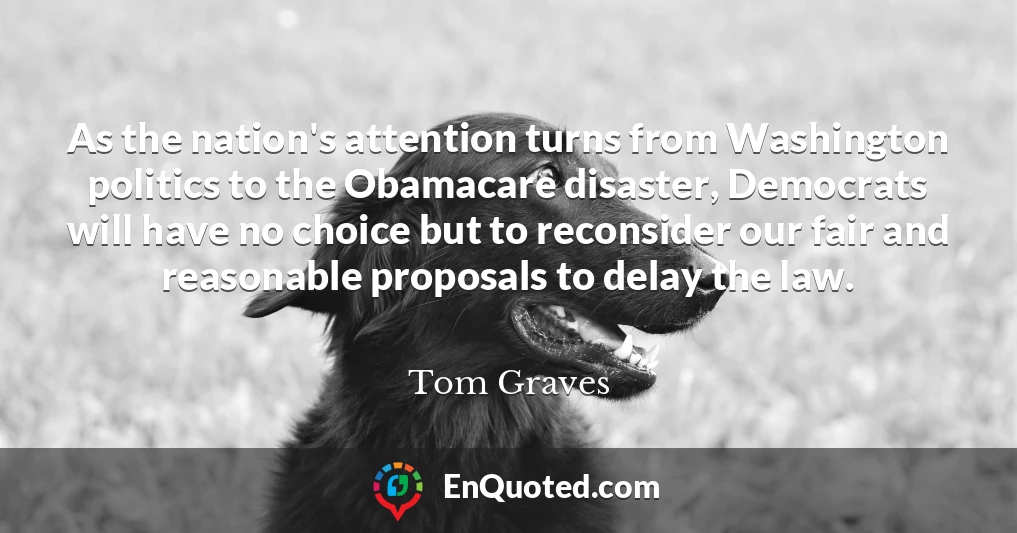 As the nation's attention turns from Washington politics to the Obamacare disaster, Democrats will have no choice but to reconsider our fair and reasonable proposals to delay the law.