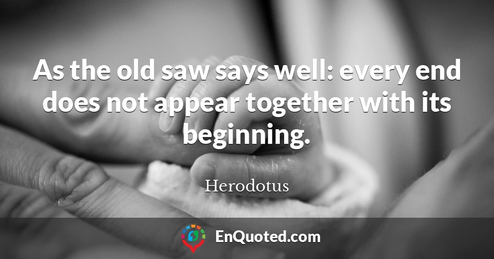 As the old saw says well: every end does not appear together with its beginning.