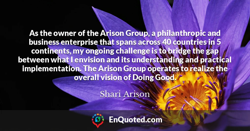 As the owner of the Arison Group, a philanthropic and business enterprise that spans across 40 countries in 5 continents, my ongoing challenge is to bridge the gap between what I envision and its understanding and practical implementation. The Arison Group operates to realize the overall vision of Doing Good.