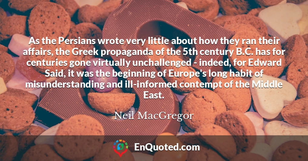 As the Persians wrote very little about how they ran their affairs, the Greek propaganda of the 5th century B.C. has for centuries gone virtually unchallenged - indeed, for Edward Said, it was the beginning of Europe's long habit of misunderstanding and ill-informed contempt of the Middle East.