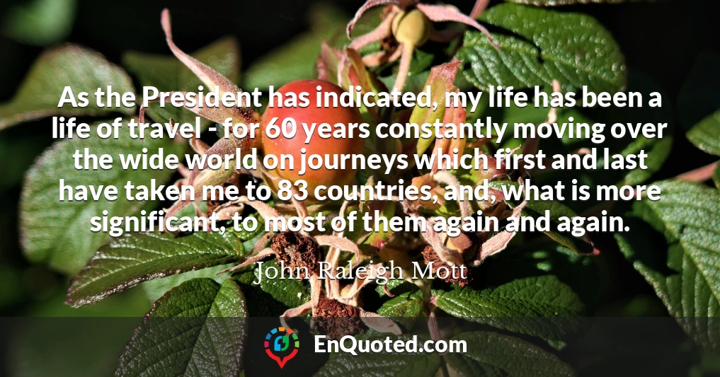 As the President has indicated, my life has been a life of travel - for 60 years constantly moving over the wide world on journeys which first and last have taken me to 83 countries, and, what is more significant, to most of them again and again.