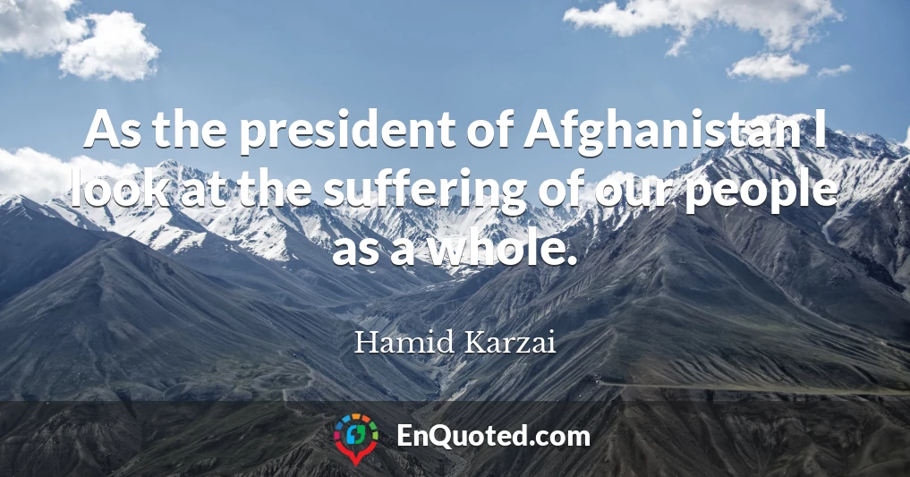 As the president of Afghanistan I look at the suffering of our people as a whole.
