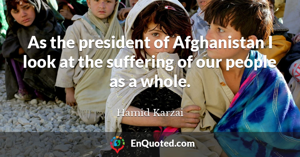 As the president of Afghanistan I look at the suffering of our people as a whole.