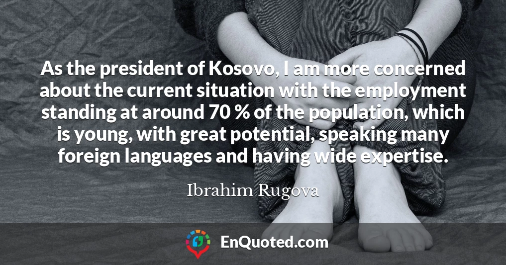 As the president of Kosovo, I am more concerned about the current situation with the employment standing at around 70 % of the population, which is young, with great potential, speaking many foreign languages and having wide expertise.