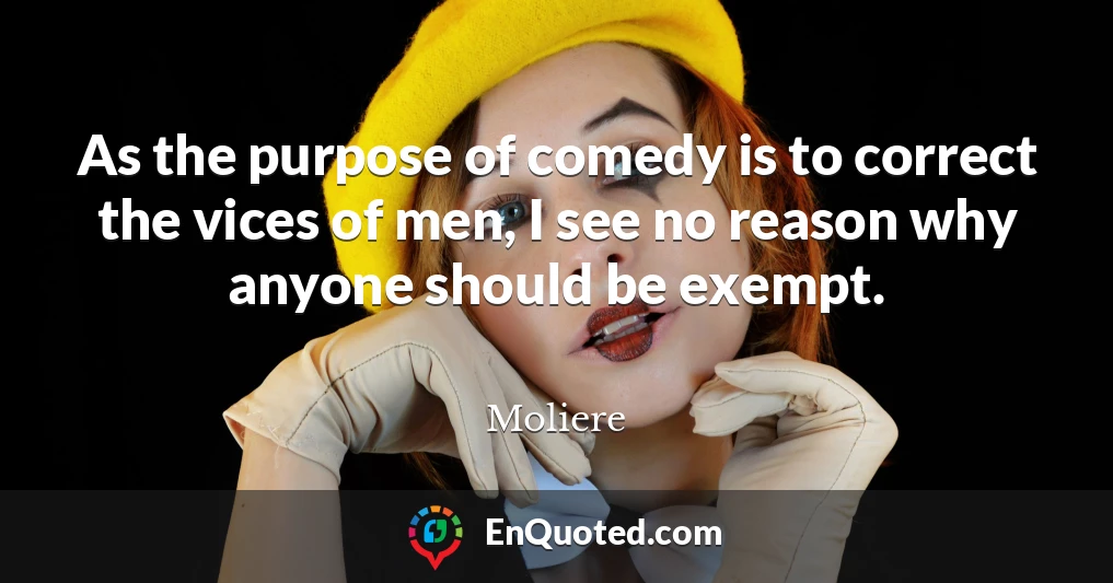 As the purpose of comedy is to correct the vices of men, I see no reason why anyone should be exempt.