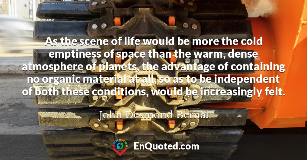 As the scene of life would be more the cold emptiness of space than the warm, dense atmosphere of planets, the advantage of containing no organic material at all, so as to be independent of both these conditions, would be increasingly felt.