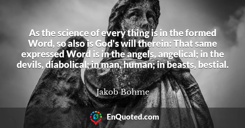 As the science of every thing is in the formed Word, so also is God's will therein: That same expressed Word is in the angels, angelical; in the devils, diabolical; in man, human; in beasts, bestial.