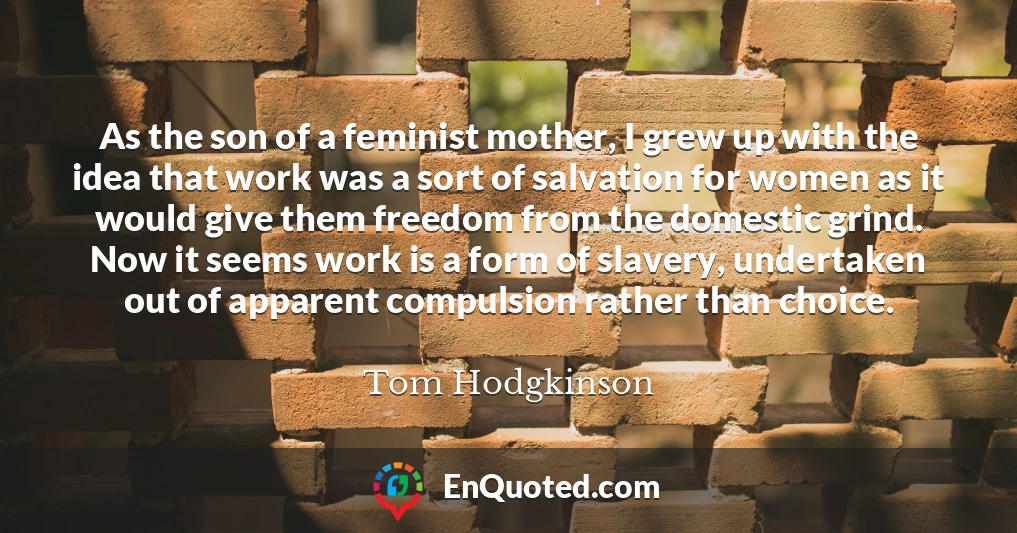 As the son of a feminist mother, I grew up with the idea that work was a sort of salvation for women as it would give them freedom from the domestic grind. Now it seems work is a form of slavery, undertaken out of apparent compulsion rather than choice.