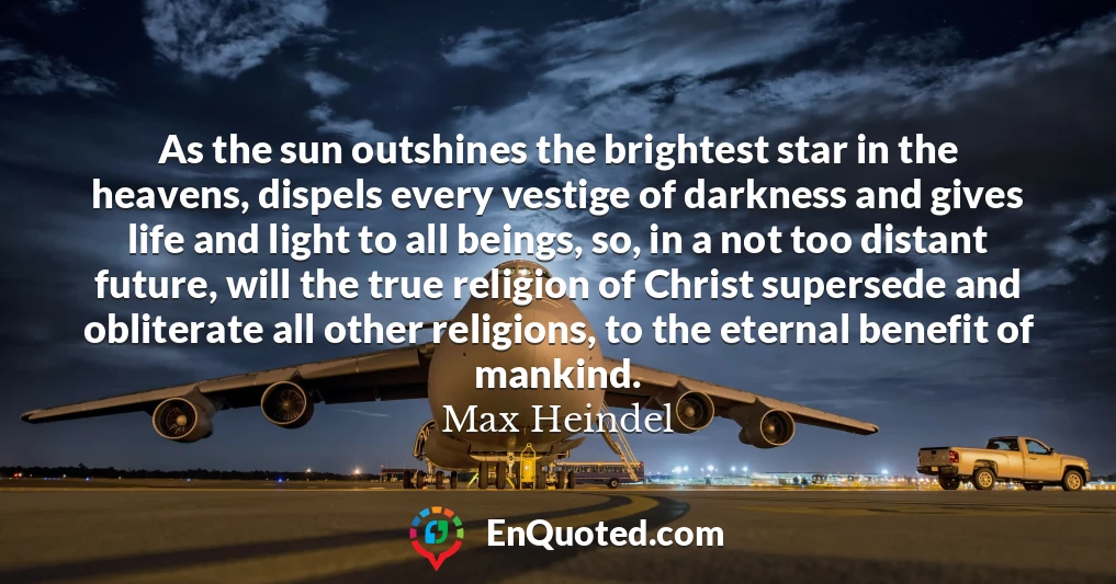 As the sun outshines the brightest star in the heavens, dispels every vestige of darkness and gives life and light to all beings, so, in a not too distant future, will the true religion of Christ supersede and obliterate all other religions, to the eternal benefit of mankind.