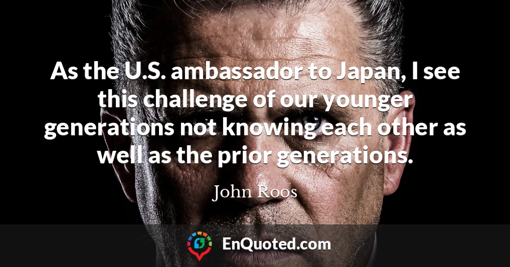 As the U.S. ambassador to Japan, I see this challenge of our younger generations not knowing each other as well as the prior generations.
