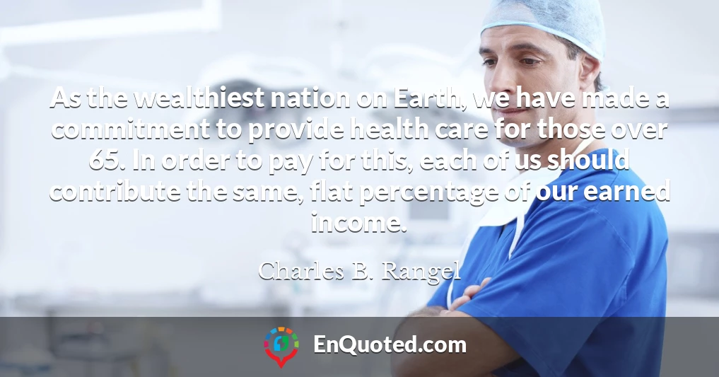 As the wealthiest nation on Earth, we have made a commitment to provide health care for those over 65. In order to pay for this, each of us should contribute the same, flat percentage of our earned income.