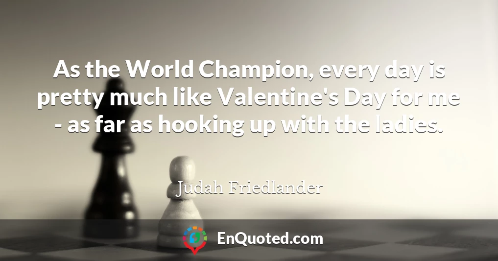 As the World Champion, every day is pretty much like Valentine's Day for me - as far as hooking up with the ladies.