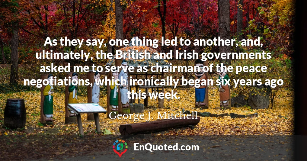 As they say, one thing led to another, and, ultimately, the British and Irish governments asked me to serve as chairman of the peace negotiations, which ironically began six years ago this week.