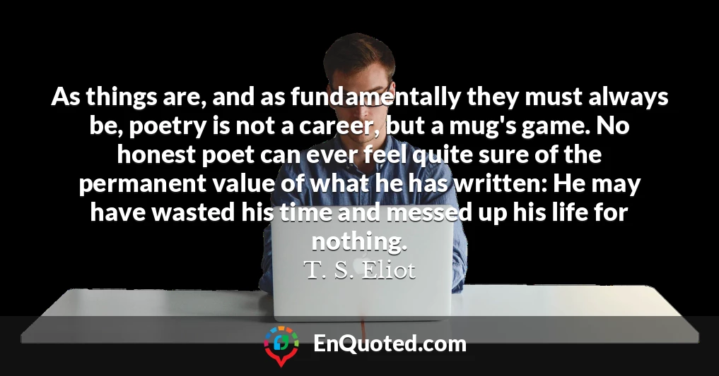 As things are, and as fundamentally they must always be, poetry is not a career, but a mug's game. No honest poet can ever feel quite sure of the permanent value of what he has written: He may have wasted his time and messed up his life for nothing.