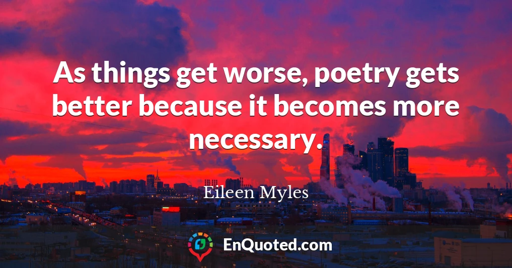 As things get worse, poetry gets better because it becomes more necessary.