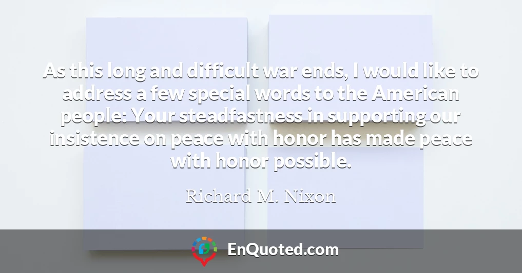 As this long and difficult war ends, I would like to address a few special words to the American people: Your steadfastness in supporting our insistence on peace with honor has made peace with honor possible.