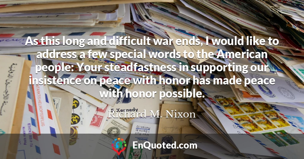 As this long and difficult war ends, I would like to address a few special words to the American people: Your steadfastness in supporting our insistence on peace with honor has made peace with honor possible.