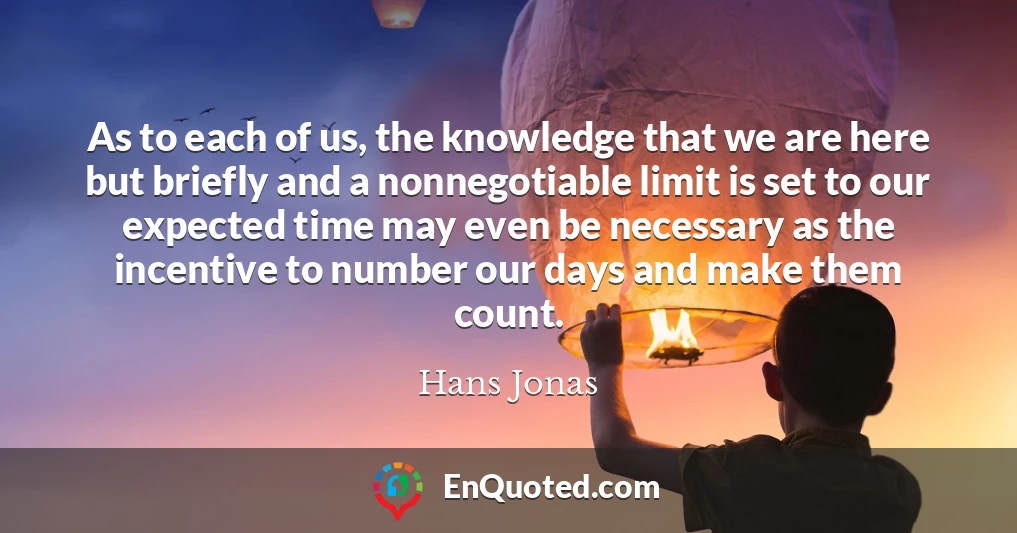 As to each of us, the knowledge that we are here but briefly and a nonnegotiable limit is set to our expected time may even be necessary as the incentive to number our days and make them count.