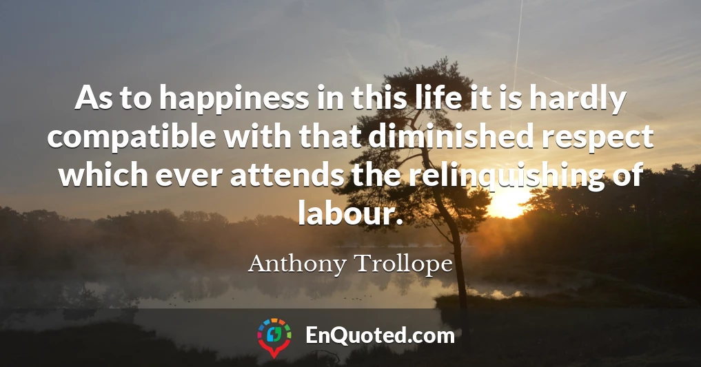 As to happiness in this life it is hardly compatible with that diminished respect which ever attends the relinquishing of labour.